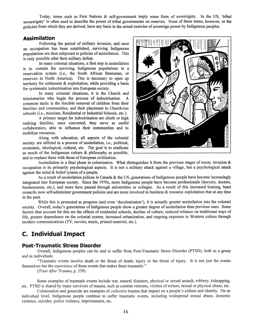 Today, terms such as First Nations & self-government imply some form of sovereignty. In the US, ‘tribal Sovereignty” is often used to describe the power of tribal governments on reserves. None of these terms, however, or the policies from which they are derived, have any basis in the actual exercise of sovereign power by Indigenous peoples.  Assimilation  Following the period of military invasion, and once an occupation has been established, surviving_Indigenous populations are then subjected to policies of assimilation. This i only possible after their miliary defeat.  In many colonial situations, a fist step in assimilation is to contin the surviving Indigenous populations in a reservation system (i.c., the South African Bantustan, or reserves in North America). ~This is necessary to open up territory for settlement & exploitation, while providing a basis for systematic indoctrination into European society.  In many colonial situations, it is the Church and missionaries who begin the process of indoctrination. A common tactic is the forcible removal of children from their families and communities, and their placement in Church-run schools (i.e., missions, Residential or Industrial Schools, etc.).  A primary target for indoctrination are chiefs or high ranking families; once converted, they serve as useful collaborators, able to_ influence their communities and to ‘mobilize resources.  Along with education, all aspects of the colonial society are utilized in a process of assimilation, .., political, economic, ideological, cultural, etc. The goal is to eradicate as much of the Indigenous culture & philosophy as possible, and to replace these with those of European civilization.  ‘Assimilation is a final phase in colonization. What distinguishes it from the previous stages of recon, invasion & occupation s its primarily psychological aspects. It is not a military attack against a village, but a psychological attack against the mind & belief system of a people.  As a result of assimilation polices in Canada & the US, generations of Indigenous people have become increasingly integrated into European society. Since the 19705, more Indigenous people have become professionals (lawyers, doctors, businessmen, etc.), and more have passed through universities or colleges. As a result of this increased training, band councils now self-administer government policies and are more involved in business & resource exploitation that at any time in the past.  While this s promoted as progress (and even *decolonizaton’), it is actually greater assimilation into the colonial society. Overall, today’s generations of Indigenous people show a greater degree of assimilation than previous ones. Some factors that account for this are the effects of residential schools, decline of culture, reduced reliance on traditional ways of life, greater dependence on the colonial system, increased urbanization, and ongoing exposure to Westen culture through modern communications (TV, movies, music, printed material, etc.)  C. Indi  ual Impact  Post-Traumatic Stress Disorder  ‘Overall, Indigenous peoples can be said to suffer from Post-Traumatic Stress Disorder (PTSD), both as  group and as individuals.  “Traumatic events involve death or the threat of death; injury or the threat of injury. It is not just the events themselves but the experience of those events that makes the traumatic  (Trust Afier Trauma, p. 339).  ‘Some examples of traumatic events include war, natural disasters, physical or sexual assault, robbery, kidnapping, cte. PTSD is shared by many survivors of trauma, such as combat veterans, victims of torture, sexual or physical abuse, etc.  Colonization and genocide are examples of collective trauma that impact on a people’s culture and identity. On an individual level, Indigenous people continue to suffer traumatic events, including widespread sexual abuse, domestic violence, suicides, police violence, imprisonment,etc.  16 